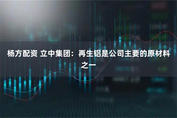 杨方配资 立中集团：再生铝是公司主要的原材料之一